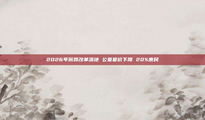 2026年殡葬改革落地 公墓墓价下降 20%惠民
