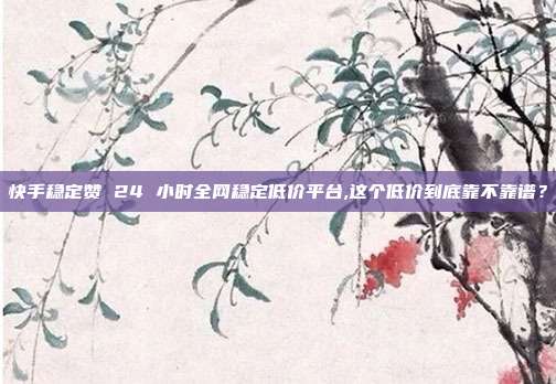 快手稳定赞 24 小时全网稳定低价平台,这个低价到底靠不靠谱？
