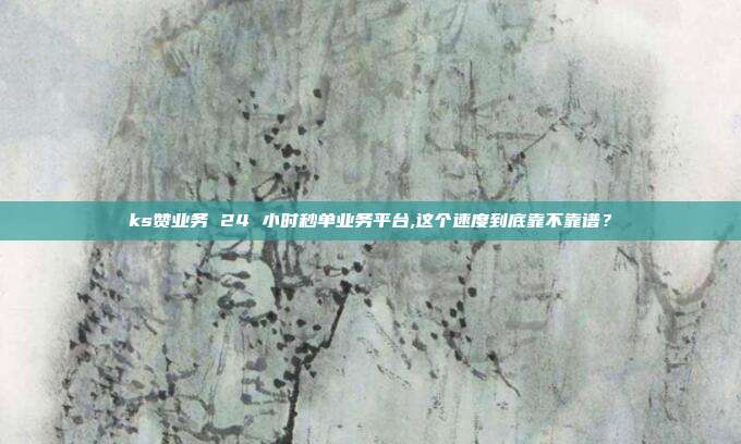 ks赞业务 24 小时秒单业务平台,这个速度到底靠不靠谱？