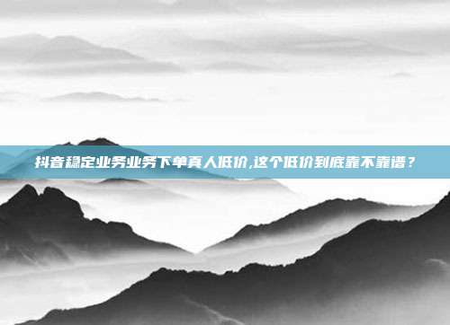 抖音稳定业务业务下单真人低价,这个低价到底靠不靠谱？