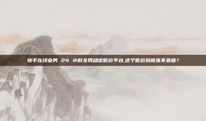 快手在线业务 24 小时全网稳定低价平台,这个低价到底靠不靠谱？