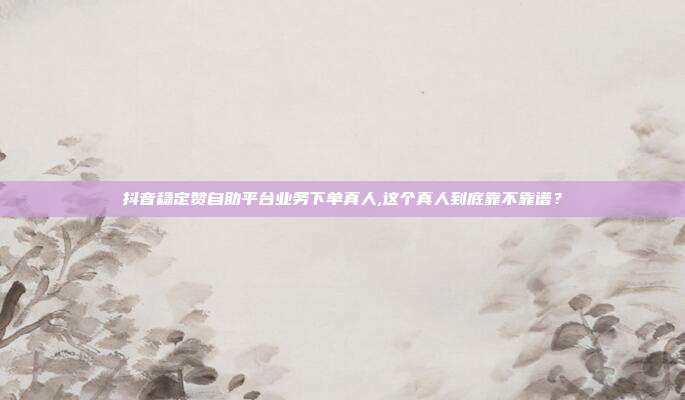 抖音稳定赞自助平台业务下单真人,这个真人到底靠不靠谱？