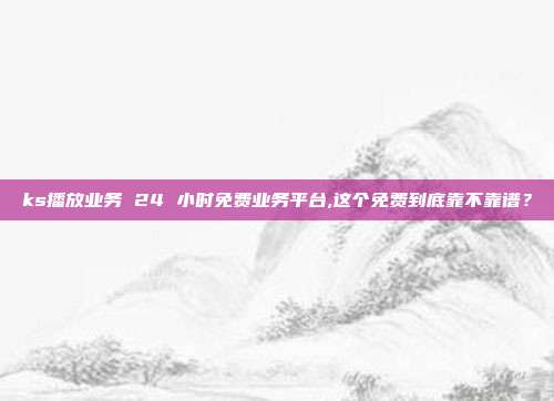 ks播放业务 24 小时免费业务平台,这个免费到底靠不靠谱？