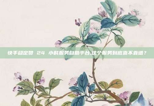 快手稳定赞 24 小时服务自助平台,这个服务到底靠不靠谱？