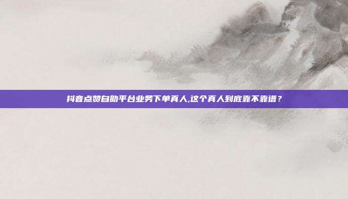 抖音点赞自助平台业务下单真人,这个真人到底靠不靠谱?