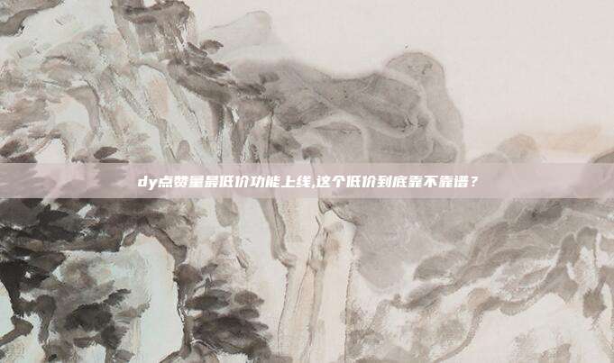 dy点赞量最低价功能上线,这个低价到底靠不靠谱?