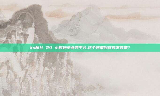 ks粉丝 24 小时秒单业务平台,这个速度到底靠不靠谱?