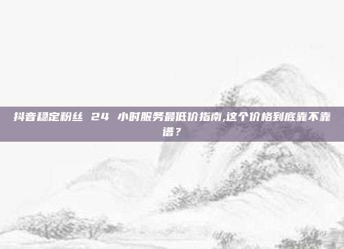 抖音稳定粉丝 24 小时服务最低价指南,这个价格到底靠不靠谱?