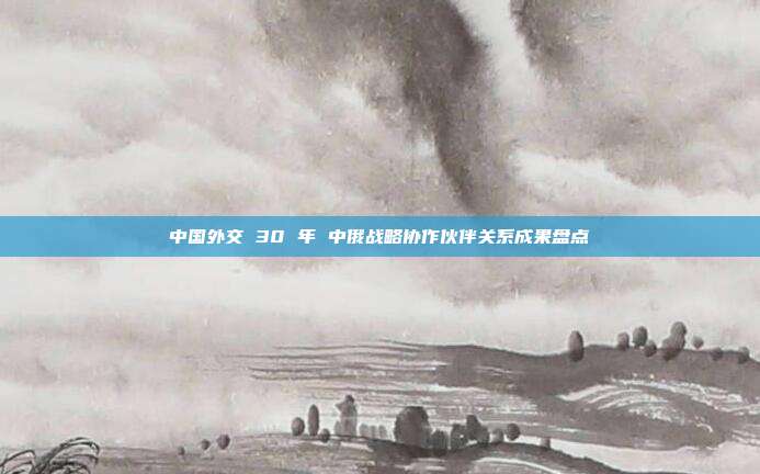 中国外交 30 年 中俄战略协作伙伴关系成果盘点