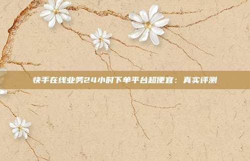 快手在线业务24小时下单平台超便宜:真实评测