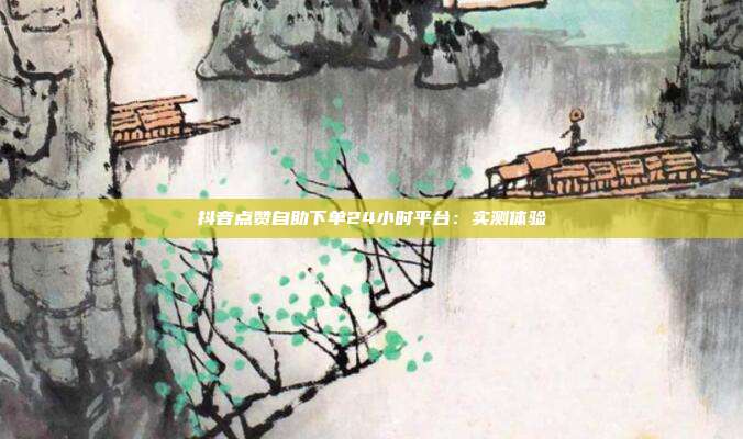 抖音点赞自助下单24小时平台:实测体验