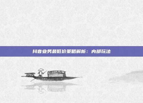 抖音业务最低价策略解析:内部玩法