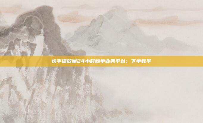 快手播放量24小时秒单业务平台:下单教学