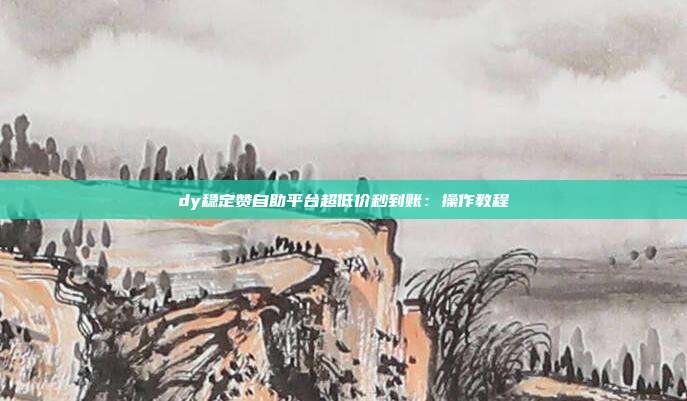 dy稳定赞自助平台超低价秒到账:操作教程