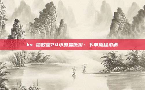 ks 播放量24小时最低价:下单流程讲解