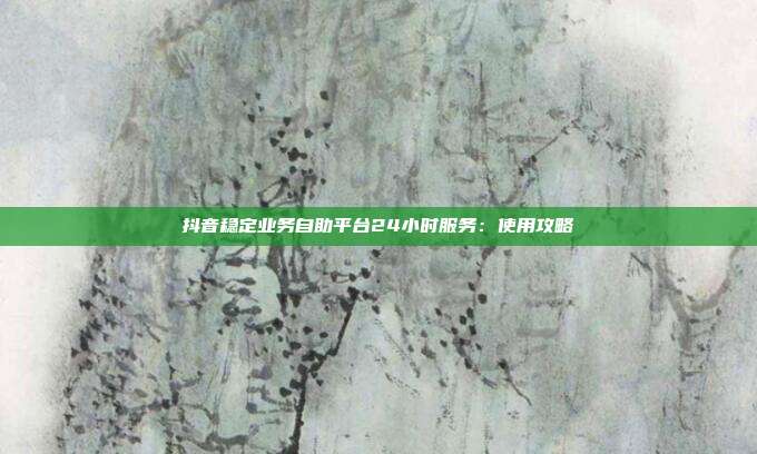 抖音稳定业务自助平台24小时服务:使用攻略
