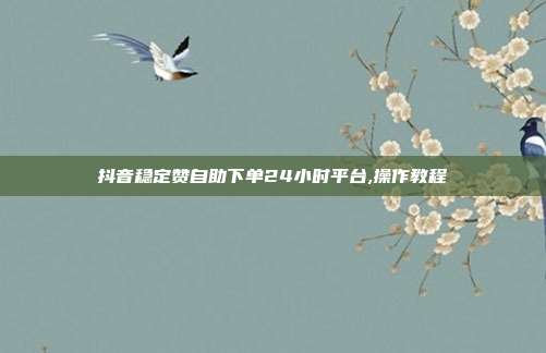 抖音稳定赞自助下单24小时平台,操作教程