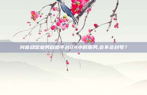 抖音稳定业务自助平台24小时服务,会不会封号?