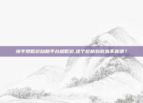 快手赞低价自助平台超低价,这个价格到底靠不靠谱?