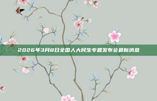 2026年3月8日全国人大民生专题发布会最新消息
