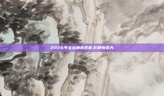 2026年全球粮食危机,影响有多大