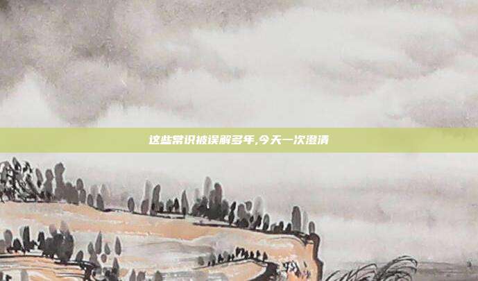 这些常识被误解多年,今天一次澄清