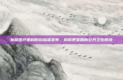 新版医疗机构防控标准发布,构筑更坚固的公共卫生防线