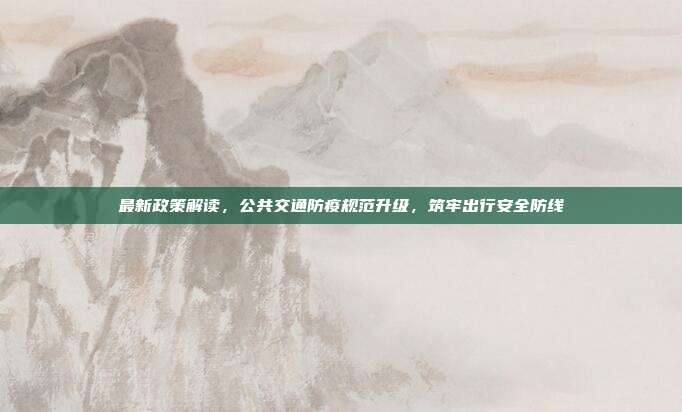 最新政策解读,公共交通防疫规范升级,筑牢出行安全防线