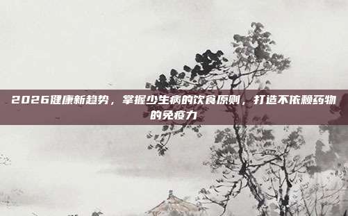 2026健康新趋势,掌握少生病的饮食原则,打造不依赖药物的免疫力