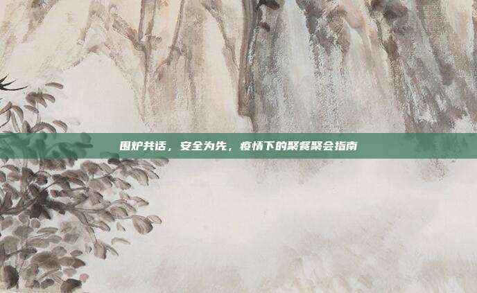 围炉共话,安全为先,疫情下的聚餐聚会指南