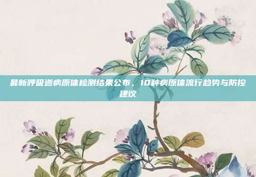 最新呼吸道病原体检测结果公布，10种病原体流行趋势与防控建议