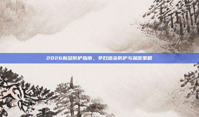 2026新冠防护指南，孕妇感染防护与就医策略