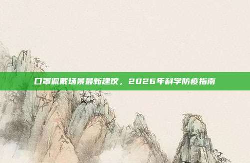 口罩佩戴场景最新建议，2026年科学防疫指南