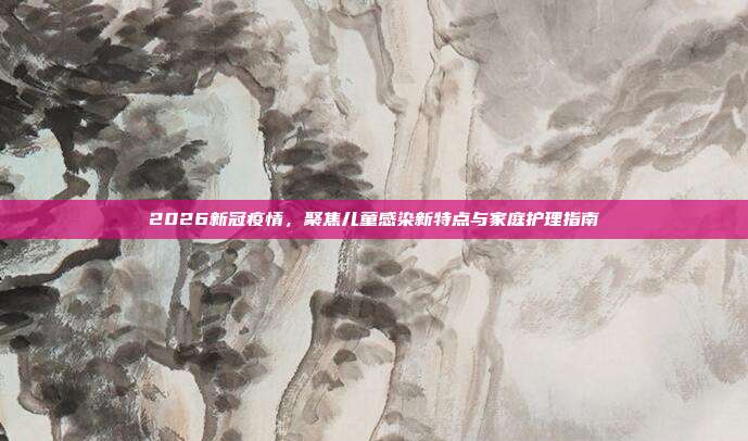 2026新冠疫情，聚焦儿童感染新特点与家庭护理指南