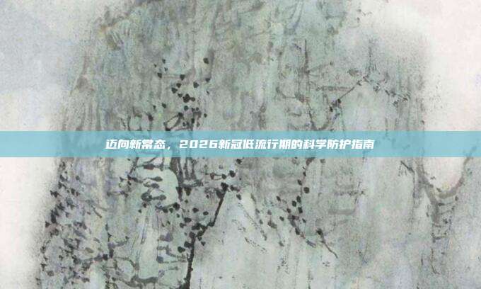 迈向新常态,2026新冠低流行期的科学防护指南
