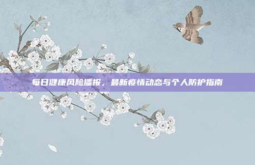 每日健康风险播报,最新疫情动态与个人防护指南