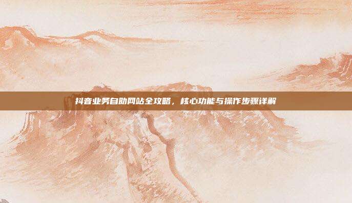 抖音业务自助网站全攻略,核心功能与操作步骤详解