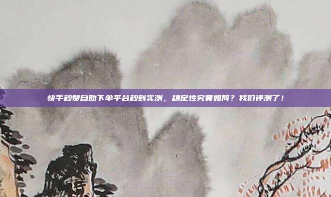 快手秒赞自助下单平台秒到实测,稳定性究竟如何?我们评测了!