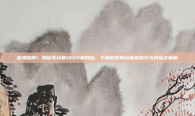 警惕陷阱!揭秘买抖音1000粉网站,千粉购买网站筛选技巧与风险全解析
