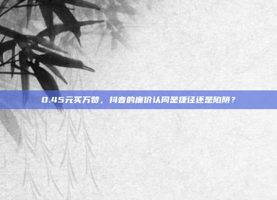 0.45元买万赞，抖音的廉价认同是捷径还是陷阱？