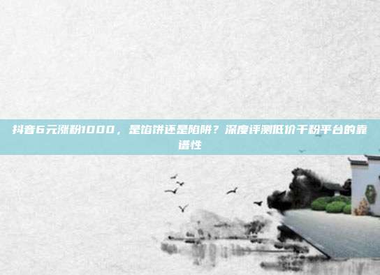 抖音6元涨粉1000,是馅饼还是陷阱?深度评测低价千粉平台的靠谱性