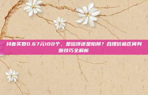 抖音买赞0.67元100个,是馅饼还是陷阱?合理价格区间判断技巧全解析