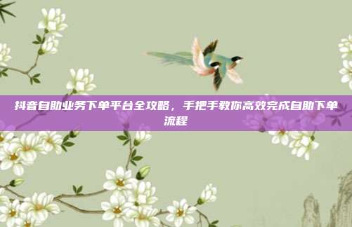 抖音自助业务下单平台全攻略,手把手教你高效完成自助下单流程