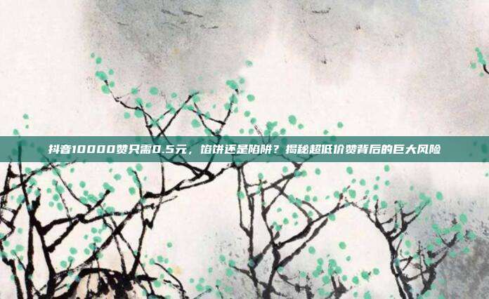 抖音10000赞只需0.5元,馅饼还是陷阱?揭秘超低价赞背后的巨大风险