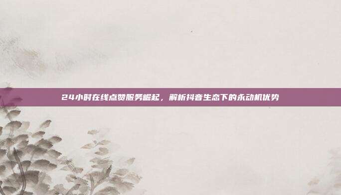 24小时在线点赞服务崛起,解析抖音生态下的永动机优势