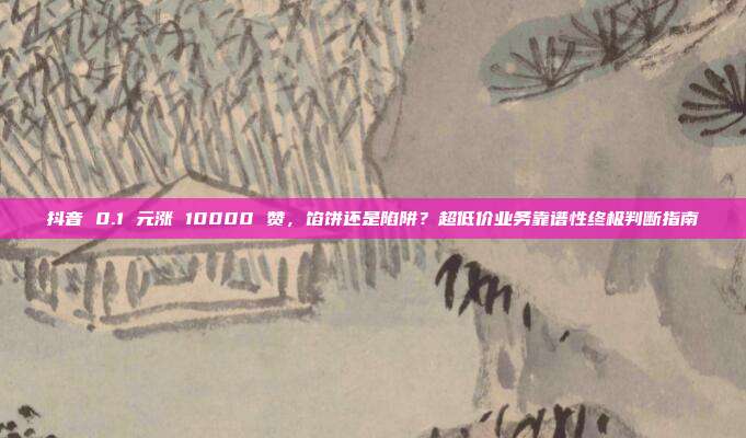 抖音 0.1 元涨 10000 赞,馅饼还是陷阱?超低价业务靠谱性终极判断指南