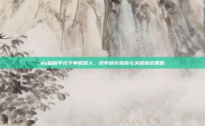 dy自助平台下单机器人,效率跃升指南与关键避坑策略