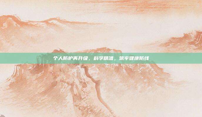 个人防护再升级,科学精准,筑牢健康防线