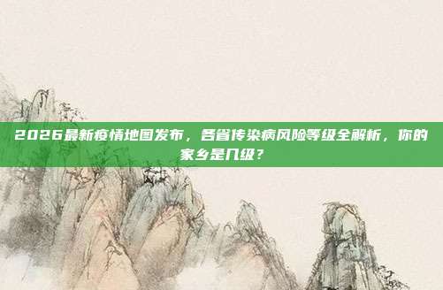 2026最新疫情地图发布,各省传染病风险等级全解析,你的家乡是几级?