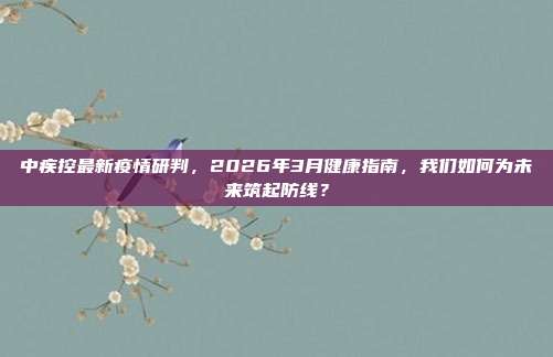 中疾控最新疫情研判，2026年3月健康指南，我们如何为未来筑起防线？